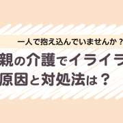 親の介護でイライラする原因とは？限界に達するリスクと今すぐできる対処法
